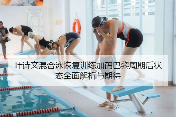 叶诗文混合泳恢复训练加码巴黎周期后状态全面解析与期待