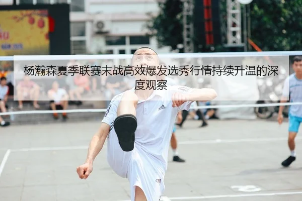 杨瀚森夏季联赛末战高效爆发选秀行情持续升温的深度观察