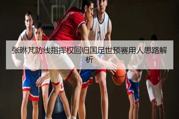 张琳芃防线指挥权回归国足世预赛用人思路解析