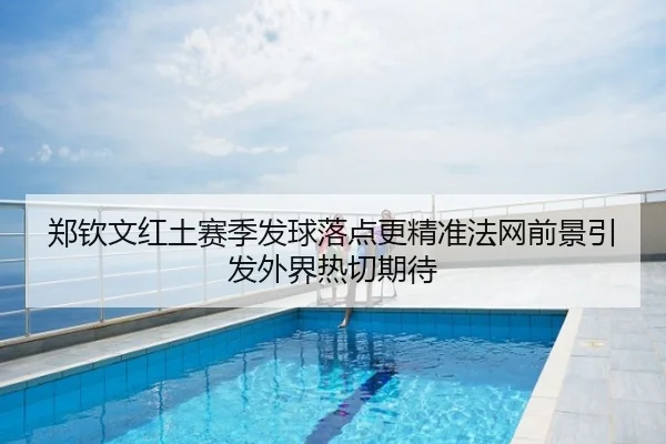 郑钦文红土赛季发球落点更精准法网前景引发外界热切期待