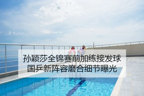 孙颖莎全锦赛前加练接发球 国乒新阵容磨合细节曝光